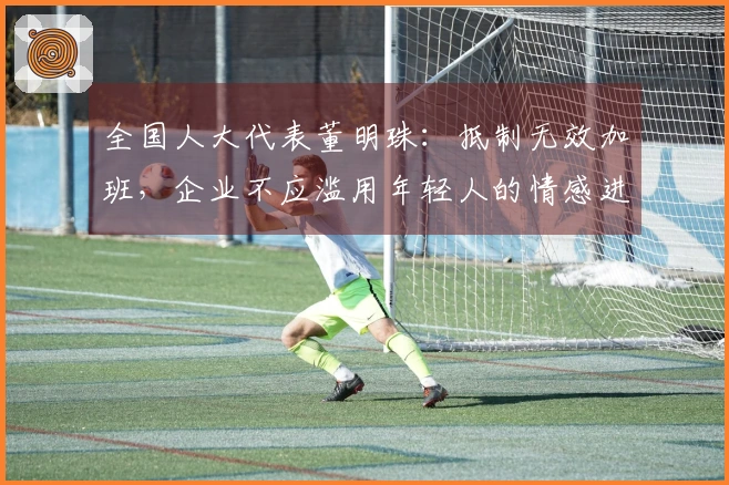 全国人大代表董明珠：抵制无效加班，企业不应滥用年轻人的情感进行营销