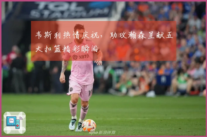 韦斯利热情庆祝，助攻瀚森呈献五大扣篮精彩瞬间