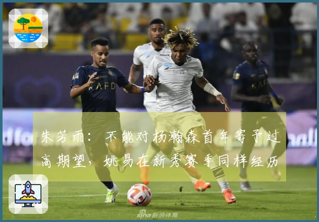 朱芳雨：不能对杨瀚森首年寄予过高期望，姚易在新秀赛季同样经历波折