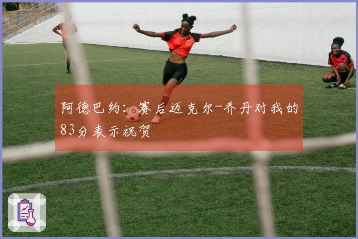 阿德巴约：赛后迈克尔-乔丹对我的83分表示祝贺
