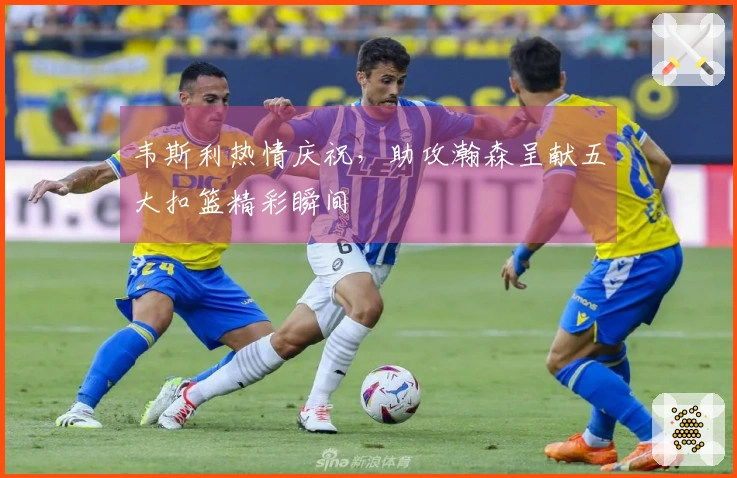 韦斯利热情庆祝，助攻瀚森呈献五大扣篮精彩瞬间