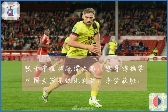 张子宇难以独撑大局，宫鲁鸣执掌中国女篮不敌比利时，李梦获胜。