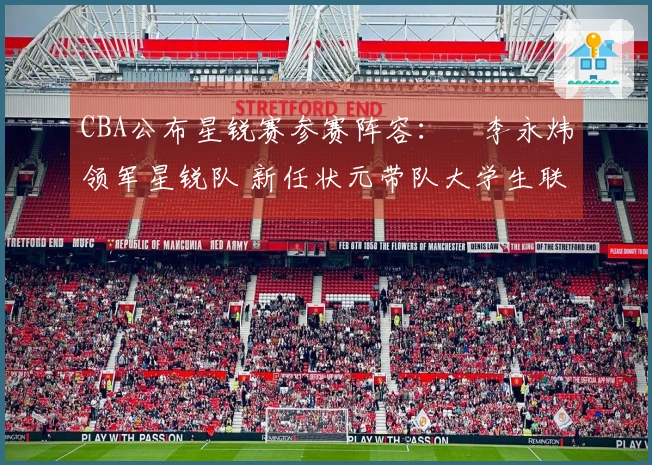 CBA公布星锐赛参赛阵容：偰李永炜领军星锐队 新任状元带队大学生联队