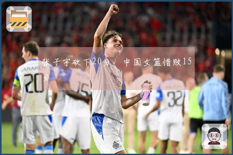 张子宇砍下20分，中国女篮惜败15分