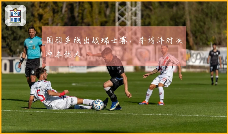 国羽多线出战瑞士赛，李诗沣对决冲本优大