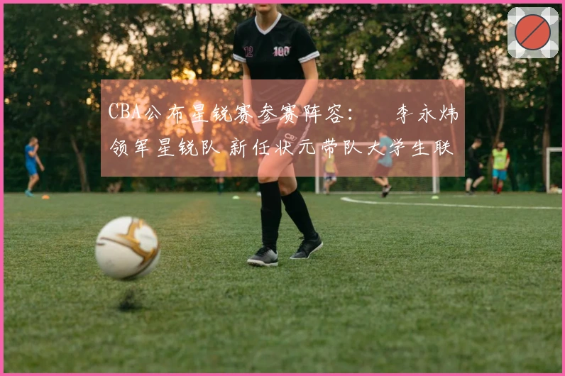 CBA公布星锐赛参赛阵容：偰李永炜领军星锐队 新任状元带队大学生联队
