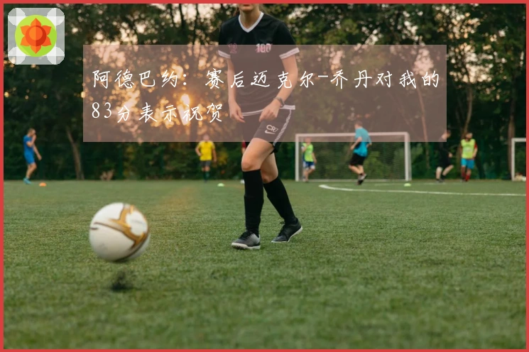 阿德巴约：赛后迈克尔-乔丹对我的83分表示祝贺