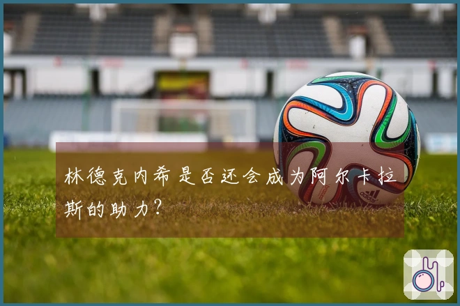 林德克内希是否还会成为阿尔卡拉斯的助力？