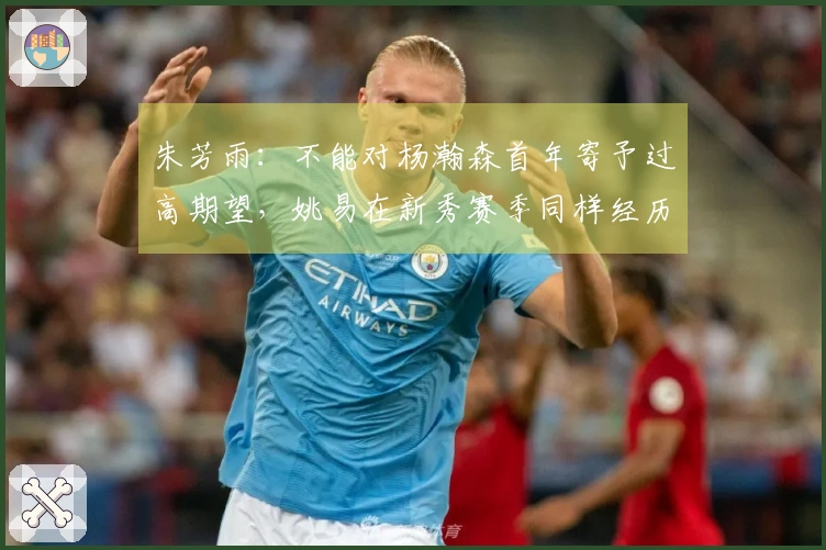 朱芳雨：不能对杨瀚森首年寄予过高期望，姚易在新秀赛季同样经历波折